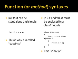    In F#, it can be              In C# and VB, it must
    standalone and simple          be enclosed in a
                                   class/module

    let f x = x +2                 class SimpleFunc
                                   {
                                       public static Int32
                                   f(Int32 x)
   This is why it is called           {
                                           return x + 2;
    “succinct”                         }
                                   }

                                  This is “noisy”
 