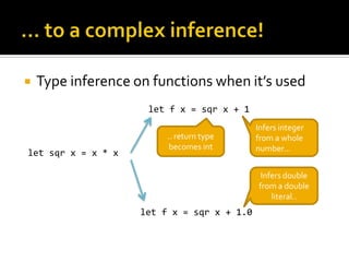    Type inference on functions when it’s used
                     let f x = sqr x + 1
                                            Infers integer
                         .. return type     from a whole
                          becomes int       number…
let sqr x = x * x

                                             Infers double
                                            from a double
                                                literal..
                    let f x = sqr x + 1.0
 