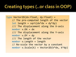 type Vector2D(dx:float, dy:float) =
    // The pre-computed length of the vector
    let length = sqrt(dx*dx + dy*dy)
    /// The displacement along the X-axis
    member v.DX = dx
    /// The displacement along the Y-axis
    member v.DY = dy
    /// The length of the vector
    member v.Length = length
    // Re-scale the vector by a constant
    member v.Scale(k) = Vector2D(k*dx, k*dy)
 