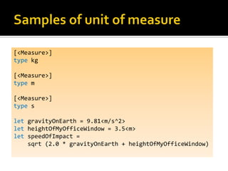 [<Measure>]
type kg

[<Measure>]
type m

[<Measure>]
type s

let gravityOnEarth = 9.81<m/s^2>
let heightOfMyOfficeWindow = 3.5<m>
let speedOfImpact =
    sqrt (2.0 * gravityOnEarth + heightOfMyOfficeWindow)
 
