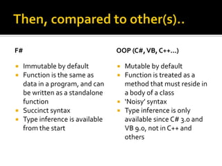 F#                                 OOP (C#, VB, C++…)

    Immutable by default             Mutable by default
    Function is the same as          Function is treated as a
     data in a program, and can        method that must reside in
     be written as a standalone        a body of a class
     function                         ‘Noisy’ syntax
    Succinct syntax                  Type inference is only
    Type inference is available       available since C# 3.0 and
     from the start                    VB 9.0, not in C++ and
                                       others
 