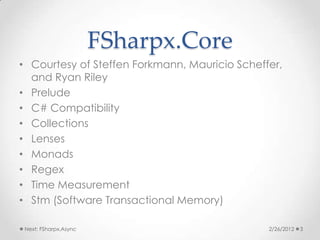 FSharpx.Core
• Courtesy of Steffen Forkmann, Mauricio Scheffer,
  and Ryan Riley
• Prelude
• C# Compatibility
• Collections
• Lenses
• Monads
• Regex
• Time Measurement
• Stm (Software Transactional Memory)

 Next: FSharpx.Async                           2/26/2012   3
 