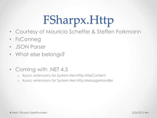 FSharpx.Http
•     Courtesy of Mauricio Scheffer & Steffen Forkmann
•     FsConneg
•     JSON Parser
•     What else belongs?

• Coming with .NET 4.5
       o Async extensoins for System.Net.Http.HttpContent
       o Async extensions for System.Net.Http.MessageHandler




    Next: FSharpx.TypeProviders                                2/26/2012   6
 
