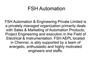 FSH Automation
FSH Automation & Engineering Private Limited is
a privately managed organization primarily deals
with Sales & Marketing of Automation Products,
Project Engineering and execution in the Field of
Electrical & Instrumentation. FSH AEPL located
in Chennai, is ably supported by a team of
energetic, enthusiastic and highly motivated
engineers and staffs.
 