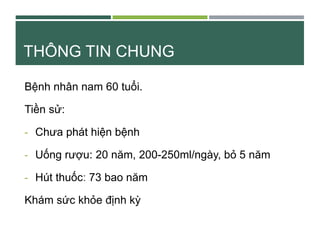 THÔNG TIN CHUNG
Bệnh nhân nam 60 tuổi.
Tiền sử:
- Chưa phát hiện bệnh
- Uống rượu: 20 năm, 200-250ml/ngày, bỏ 5 năm
- Hút ...
