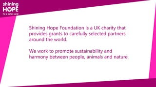 Shining Hope Foundation is a UK charity that
provides grants to carefully selected partners
around the world.
We work to promote sustainability and
harmony between people, animals and nature.
 