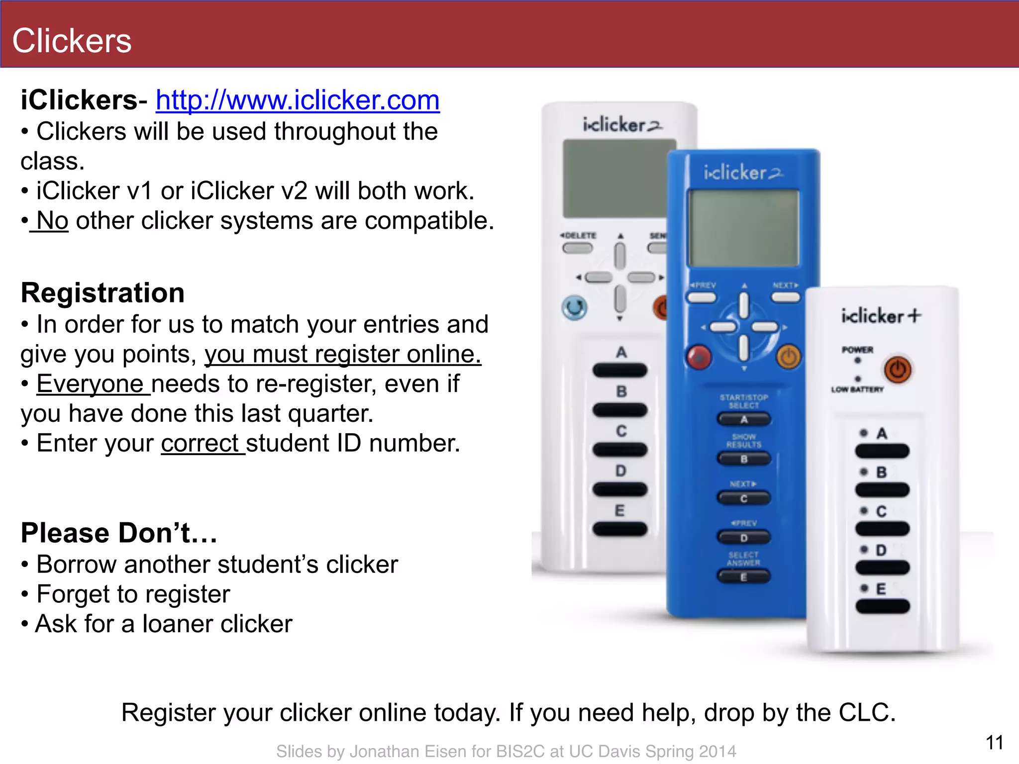 Slides by Jonathan Eisen for BIS2C at UC Davis Spring 2014
Clickers
11
iClickers- http://www.iclicker.com
• Clickers will be used throughout the
class.
• iClicker v1 or iClicker v2 will both work.
• No other clicker systems are compatible.
Register your clicker online today. If you need help, drop by the CLC.
Registration
• In order for us to match your entries and
give you points, you must register online.
• Everyone needs to re-register, even if
you have done this last quarter.
• Enter your correct student ID number.
Please Don’t…
• Borrow another student’s clicker
• Forget to register
• Ask for a loaner clicker
 