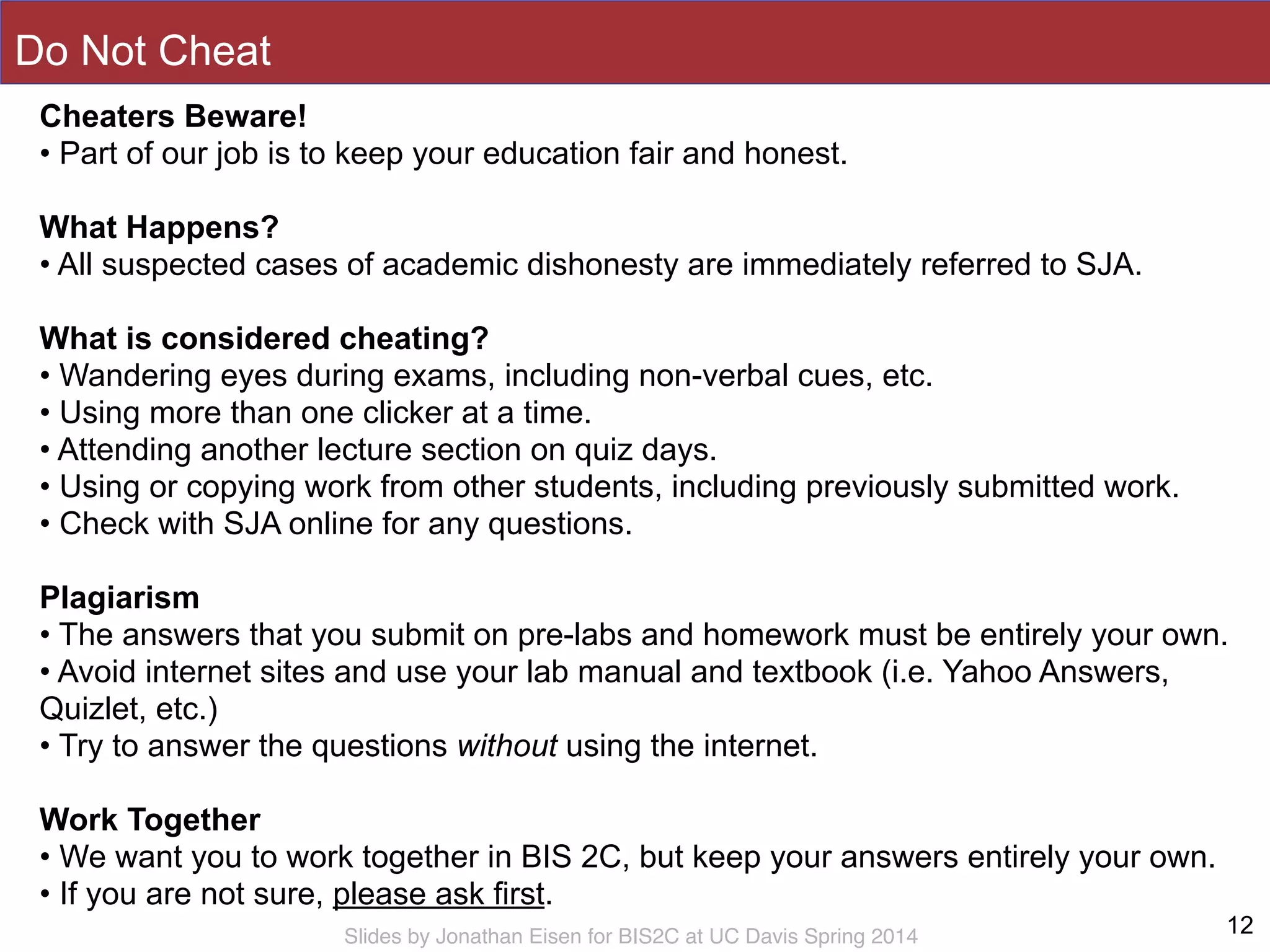 Slides by Jonathan Eisen for BIS2C at UC Davis Spring 2014
Do Not Cheat
12
Cheaters Beware!
• Part of our job is to keep your education fair and honest.
!
What Happens?
• All suspected cases of academic dishonesty are immediately referred to SJA.
!
What is considered cheating?
• Wandering eyes during exams, including non-verbal cues, etc.
• Using more than one clicker at a time.
• Attending another lecture section on quiz days.
• Using or copying work from other students, including previously submitted work.
• Check with SJA online for any questions.
!
Plagiarism
• The answers that you submit on pre-labs and homework must be entirely your own.
• Avoid internet sites and use your lab manual and textbook (i.e. Yahoo Answers,
Quizlet, etc.)
• Try to answer the questions without using the internet.
!
Work Together
• We want you to work together in BIS 2C, but keep your answers entirely your own.
• If you are not sure, please ask first.
!
 