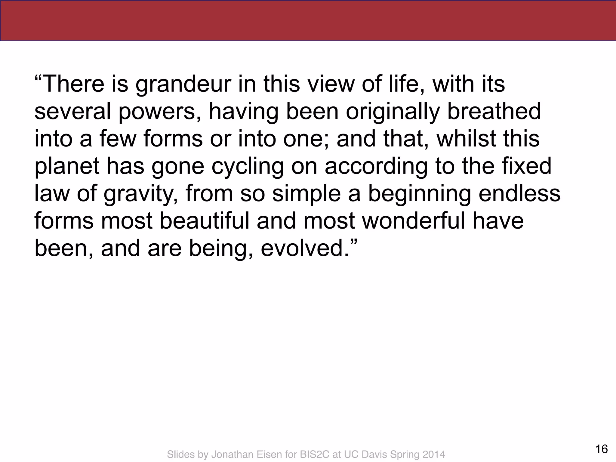 Slides by Jonathan Eisen for BIS2C at UC Davis Spring 2014
“There is grandeur in this view of life, with its
several powers, having been originally breathed
into a few forms or into one; and that, whilst this
planet has gone cycling on according to the fixed
law of gravity, from so simple a beginning endless
forms most beautiful and most wonderful have
been, and are being, evolved.”
16
 