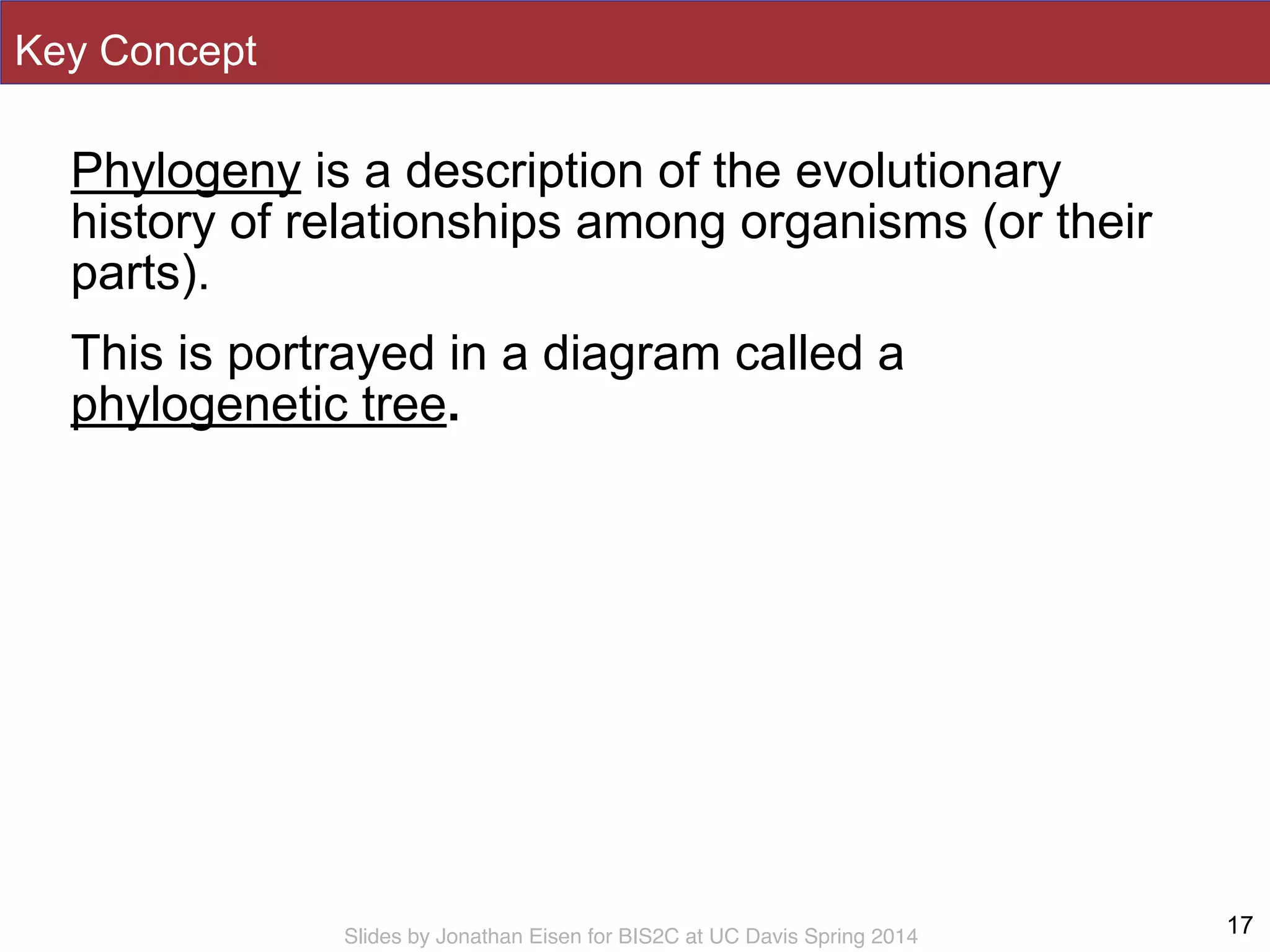 Slides by Jonathan Eisen for BIS2C at UC Davis Spring 2014
Key Concept
Phylogeny is a description of the evolutionary
history of relationships among organisms (or their
parts).
This is portrayed in a diagram called a
phylogenetic tree.
Ch. 25.1
17
 