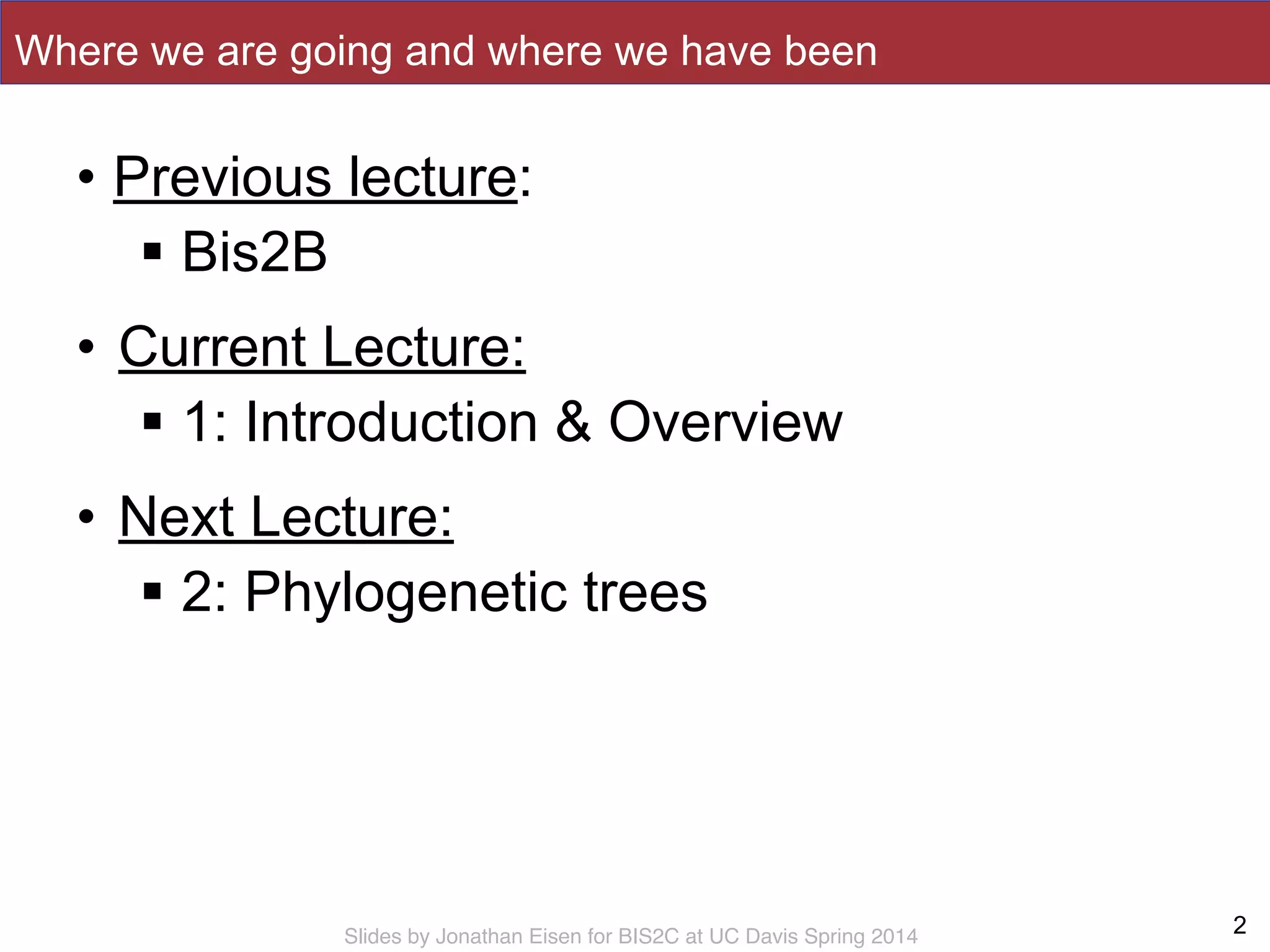 Slides by Jonathan Eisen for BIS2C at UC Davis Spring 2014
Where we are going and where we have been
• Previous lecture:
! Bis2B
• Current Lecture:
! 1: Introduction & Overview
• Next Lecture:
! 2: Phylogenetic trees
2
 