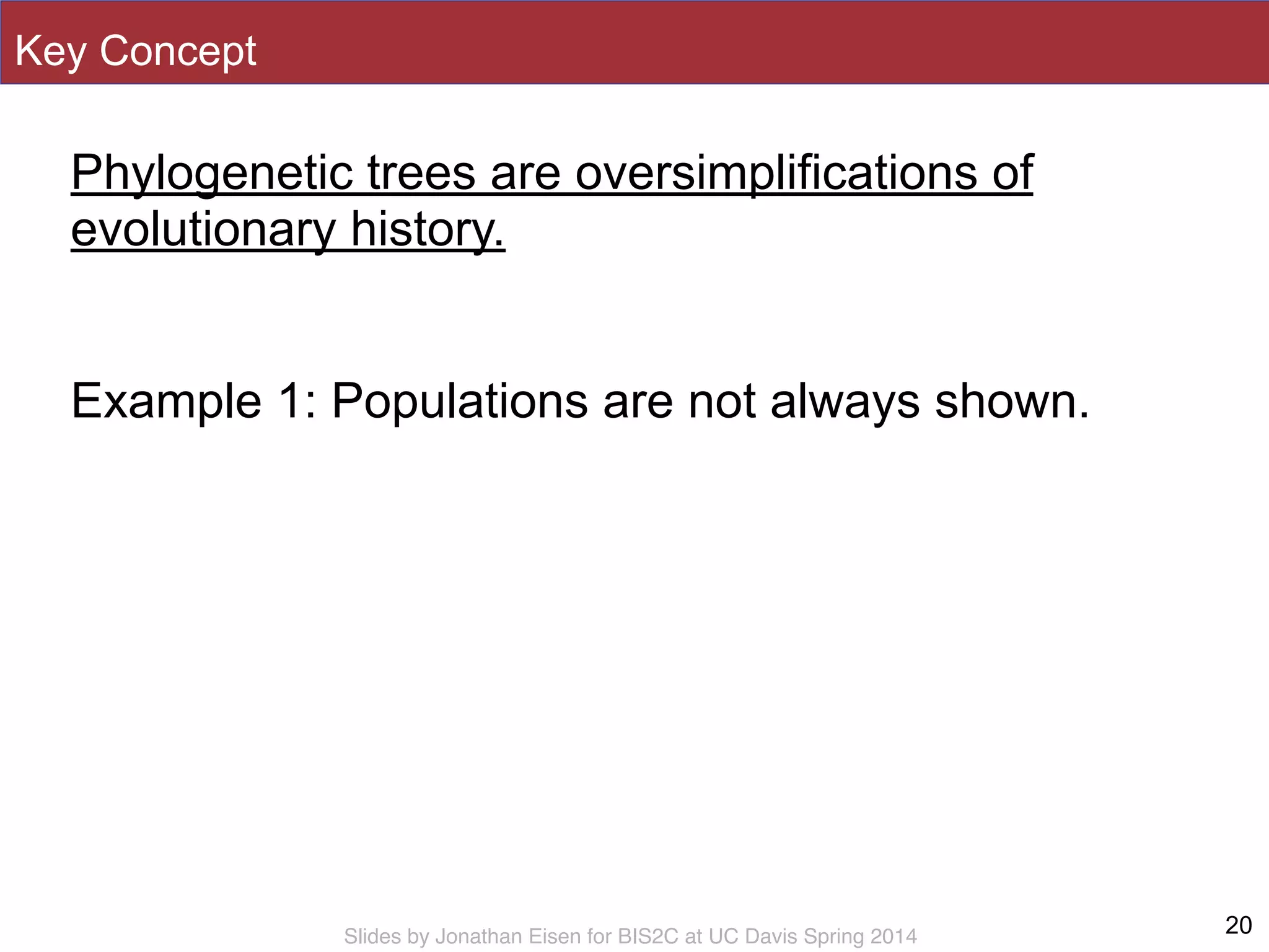 Slides by Jonathan Eisen for BIS2C at UC Davis Spring 2014
Phylogenetic trees are oversimplifications of
evolutionary history.
!
Example 1: Populations are not always shown.
20
Key Concept
 