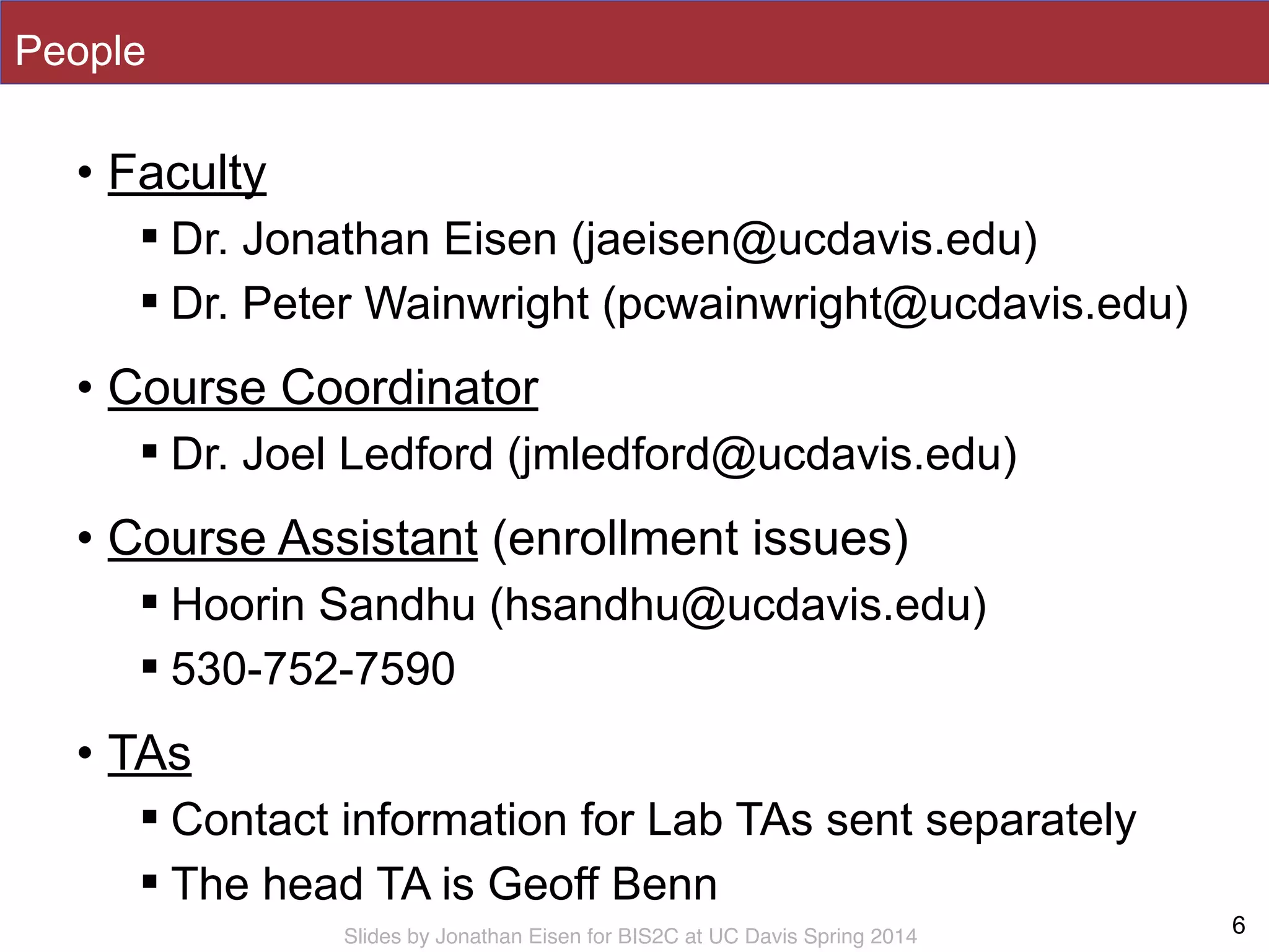 Slides by Jonathan Eisen for BIS2C at UC Davis Spring 2014
People
• Faculty
! Dr. Jonathan Eisen (jaeisen@ucdavis.edu)
! Dr. Peter Wainwright (pcwainwright@ucdavis.edu)
• Course Coordinator
! Dr. Joel Ledford (jmledford@ucdavis.edu)
• Course Assistant (enrollment issues)
! Hoorin Sandhu (hsandhu@ucdavis.edu)
! 530-752-7590
• TAs
! Contact information for Lab TAs sent separately
! The head TA is Geoff Benn
6
 