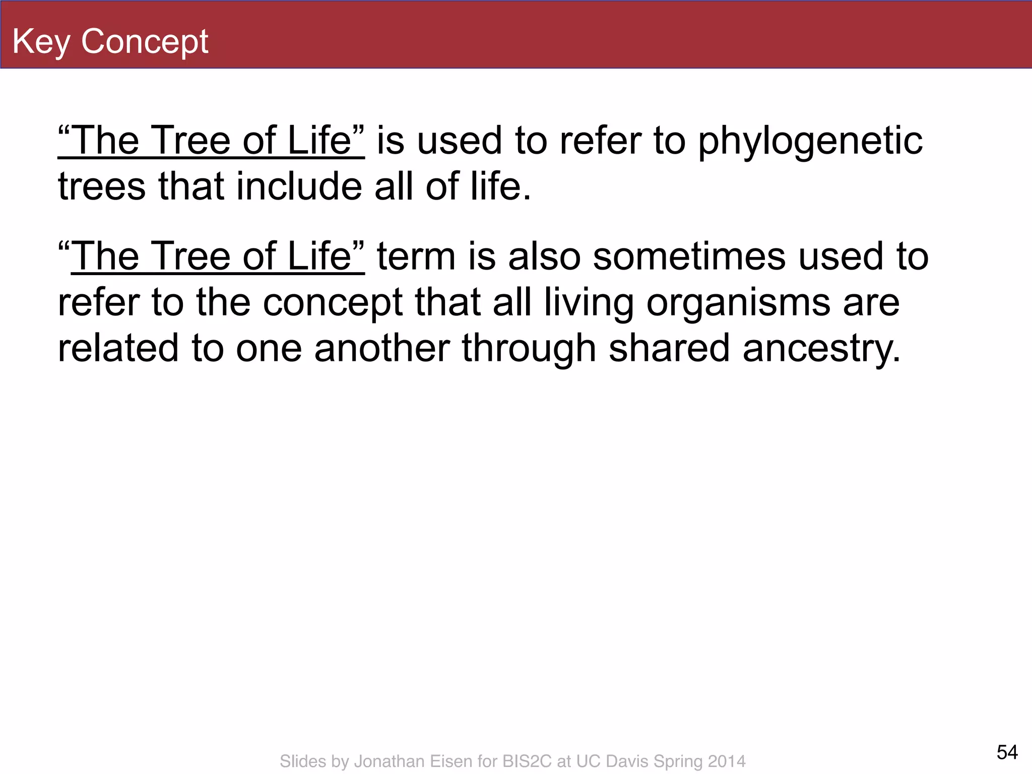 Slides by Jonathan Eisen for BIS2C at UC Davis Spring 2014
Key Concept
“The Tree of Life” is used to refer to phylogenetic
trees that include all of life.
“The Tree of Life” term is also sometimes used to
refer to the concept that all living organisms are
related to one another through shared ancestry.
54
 