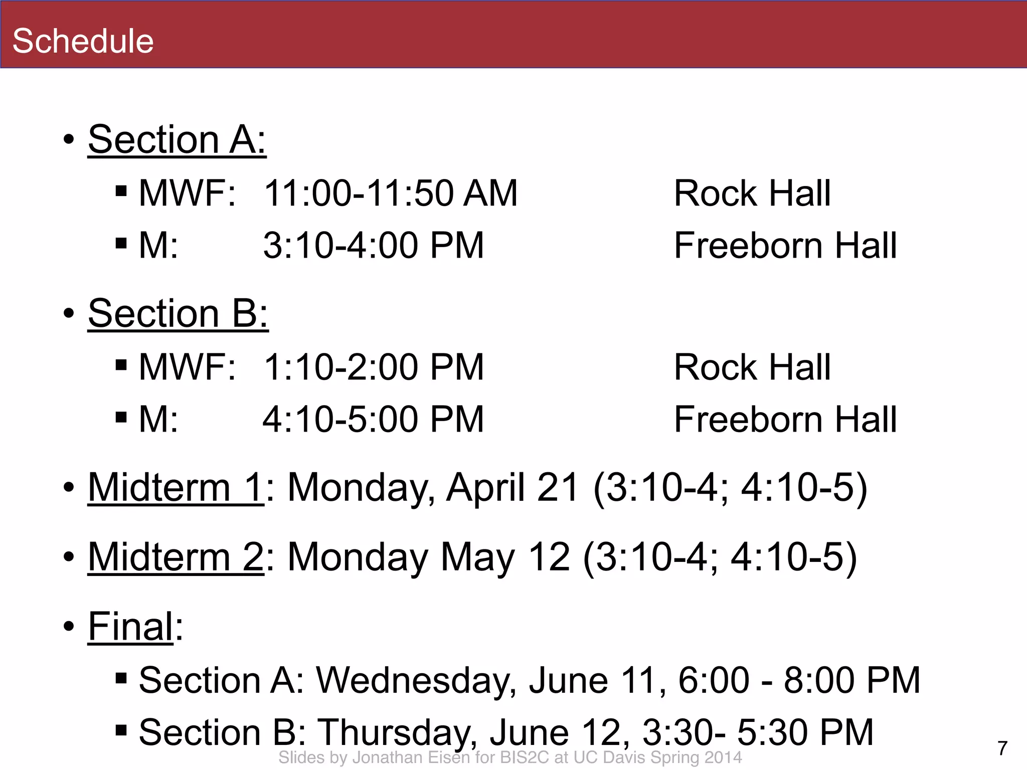 Slides by Jonathan Eisen for BIS2C at UC Davis Spring 2014
Schedule
• Section A:
! MWF: 11:00-11:50 AM Rock Hall
! M: 3:10-4:00 PM Freeborn Hall
• Section B:
! MWF: 1:10-2:00 PM Rock Hall
! M: 4:10-5:00 PM Freeborn Hall
• Midterm 1: Monday, April 21 (3:10-4; 4:10-5)
• Midterm 2: Monday May 12 (3:10-4; 4:10-5)
• Final:
! Section A: Wednesday, June 11, 6:00 - 8:00 PM
! Section B: Thursday, June 12, 3:30- 5:30 PM 7
 