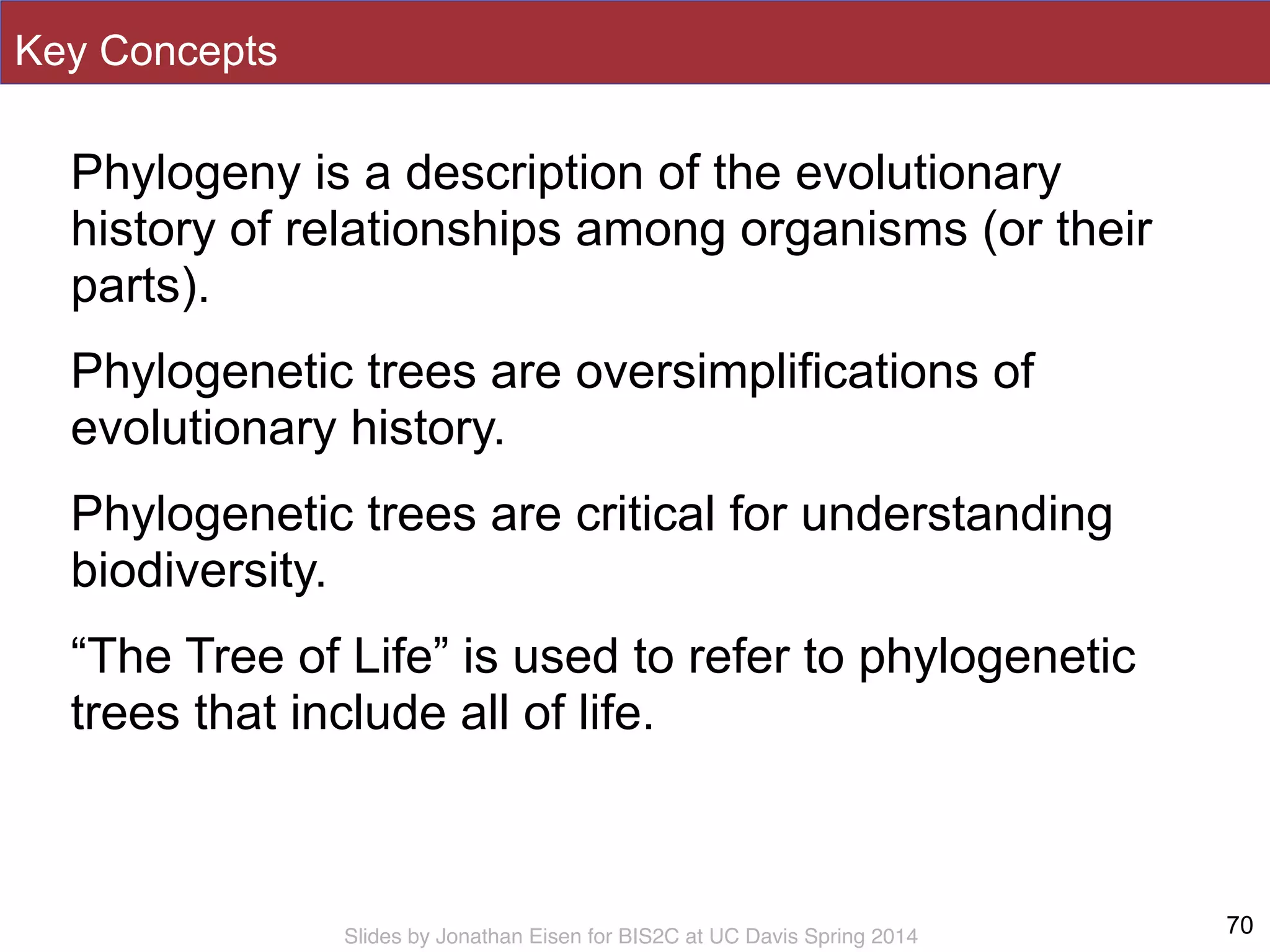 Slides by Jonathan Eisen for BIS2C at UC Davis Spring 2014
Key Concepts
Phylogeny is a description of the evolutionary
history of relationships among organisms (or their
parts).
Phylogenetic trees are oversimplifications of
evolutionary history.
Phylogenetic trees are critical for understanding
biodiversity.
“The Tree of Life” is used to refer to phylogenetic
trees that include all of life.
70
 