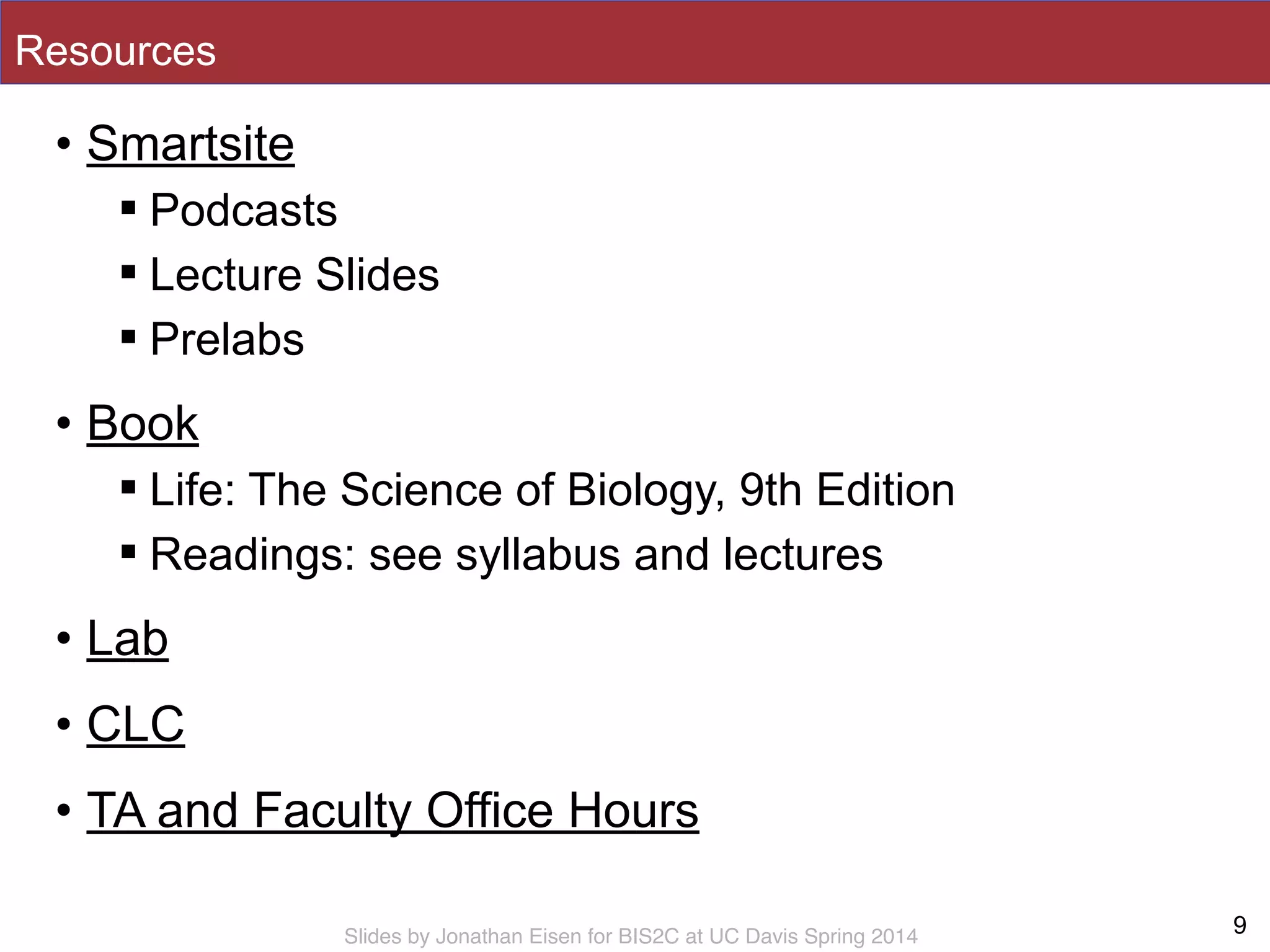 Slides by Jonathan Eisen for BIS2C at UC Davis Spring 2014
Resources
• Smartsite
! Podcasts
! Lecture Slides
! Prelabs
• Book
! Life: The Science of Biology, 9th Edition
! Readings: see syllabus and lectures
• Lab
• CLC
• TA and Faculty Office Hours
9
 