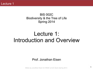 Slides by Jonathan Eisen for BIS2C at UC Davis Spring 2014
Lecture 1
1
!
BIS 002C
Biodiversity & the Tree of Life
Spring 2014
!
!
Lecture 1:
Introduction and Overview
!
!
!
Prof. Jonathan Eisen
 