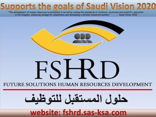 "The development of human resources is envisioned to be led by raising the standards of technical, vocational and scientific education
      in the Kingdom, enhancing managerial competence and developing a national innovation system."        ... Saudi Vision 2020




                     website: fshrd.sas-ksa.com
 