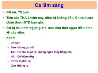 Ca lâm sàng
• BN nữ, 70 tuổi.
• Tiền sử: THA 2 năm nay, điều trị không đều. Chưa được
chẩn đoán ĐTĐ bao giờ.
• BN bị đau t...