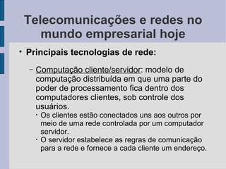 Telecomunicações e redes no mundo empresarial hoje Principais tecnologias de rede: Computação cliente/servidor : modelo de computação distribuída em que uma parte do poder de processamento fica dentro dos computadores clientes, sob controle dos usuários.  Os clientes estão conectados uns aos outros por meio de uma rede controlada por um computador servidor. O servidor estabelece as regras de comunicação para a rede e fornece a cada cliente um endereço. 