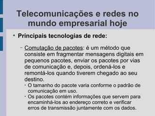 Telecomunicações e redes no mundo empresarial hoje Principais tecnologias de rede: Comutação de pacotes : é um método que consiste em fragmentar mensagens digitais em pequenos pacotes, enviar os pacotes por vias de comunicação e, depois, ordená-los e remontá-los quando tiverem chegado ao seu destino. O tamanho do pacote varia conforme o padrão de comunicação em uso. Os pacotes contém informações que servem para encaminhá-los ao endereço correto e verificar erros de transmissão juntamente com os dados. 
