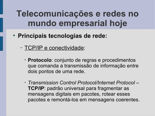 Telecomunicações e redes no mundo empresarial hoje Principais tecnologias de rede: TCP/IP e conectividade :  Protocolo : conjunto de regras e procedimentos que comanda a transmissão de informação entre dois pontos de uma rede. Transmission Control Protocol/Internet Protocol  –  TCP/IP : padrão universal para fragmentar as mensagens digitais em pacotes, rotear esses pacotes e remontá-los em mensagens coerentes. 
