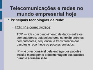 Telecomunicações e redes no mundo empresarial hoje Principais tecnologias de rede: TCP/IP e conectividade :  TCP  -> lida com o movimento de dados entre os computadores; estabelece uma conexão entre os computadores, sequencia  a transferência dos pacotes e reconhece os pacotes enviados. IP -> é o responsável pela entrega dos pacotes inclui a montagem e a desmontagem dos pacotes durante a transmissão. 