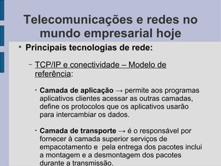 Telecomunicações e redes no mundo empresarial hoje Principais tecnologias de rede: TCP/IP e conectividade – Modelo de referência :  Camada de aplicação   -> permite aos programas aplicativos clientes acessar as outras camadas, define os protocolos que os aplicativos usarão para intercambiar os dados. Camada de transporte  -> é o responsável por fornecer à camada superior serviços de empacotamento e  pela entrega dos pacotes inclui a montagem e a desmontagem dos pacotes durante a transmissão. 