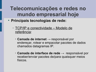Telecomunicações e redes no mundo empresarial hoje Principais tecnologias de rede: TCP/IP e conectividade – Modelo de referência :  Camada de internet   -> responsável por endereçar, rotear e empacotar pacotes de dados chamados datagramas IP. Camada de interface de rede  ->  responsável por receber/enviar pacotes de/para quaisquer meios físicos. 