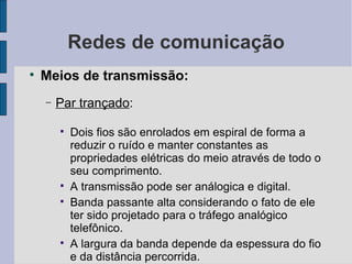 Redes de comunicação Meios de transmissão: Par trançado :  Dois fios são enrolados em espiral de forma a reduzir o ruído e manter constantes as propriedades elétricas do meio através de todo o seu comprimento. A transmissão pode ser análogica e digital. Banda passante alta considerando o fato de ele ter sido projetado para o tráfego analógico telefônico. A largura da banda depende da espessura do fio e da distância percorrida. 