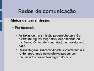 Redes de comunicação Meios de transmissão: Par trançado :  As taxas de transmissão podem chegar até a ordem de alguns megabis/s, dependendo da distância, técnica de transmissão e qualidade do cabo. Desvantagem: susceptibilidade à interferência e ruído, entretando estes efeitos podem ser minimizados com a blindagem do cabo. 