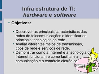 Infra estrutura de TI:  hardware  e  software Objetivos: Descrever as principais características das redes de telecomunicações e identificar as principais tecnologias de rede. Avaliar diferentes meios de transmissão, tipos de rede e serviços de rede. Demonstrar como a Internet e a tecnologia de Internet funcionam e como facilitam a comunicação e o comércio eletrônico . 