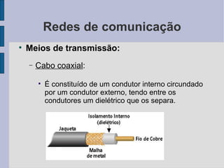 Redes de comunicação Meios de transmissão: Cabo coaxial :  É constituído de um condutor interno circundado por um condutor externo, tendo entre os condutores um dielétrico que os separa. 