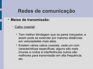 Redes de comunicação Meios de transmissão: Cabo coaxial :  Tem melhor blindagem que os pares trançados, e assim pode se extender por maiores distâncias em velociadades mais altas. Existem vários cabos coaxiais, cada um com características específicas: alguns são mais imunes a ruídos e interferências outros são melhores para transmissão em alta frequência, etc. 