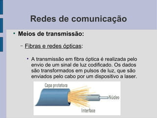 Redes de comunicação Meios de transmissão: Fibras e redes ópticas :  A transmissão em fibra óptica é realizada pelo envio de um sinal de luz codificado. Os dados são transformados em pulsos de luz, que são enviados pelo cabo por um dispositivo a laser. 