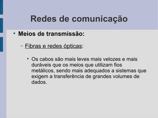 Redes de comunicação Meios de transmissão: Fibras e redes ópticas :  Os cabos são mais leves mais velozes e mais duráveis que os meios que utilizam fios metálicos, sendo mais adequados a sistemas que exigem a transferência de grandes volumes de dados. 