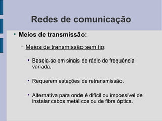 Redes de comunicação Meios de transmissão: Meios de transmissão sem fio : Baseia-se em sinais de rádio de frequência variada. Requerem estações de retransmissão. Alternatíva para onde é difícil ou impossível de instalar cabos metálicos ou de fibra óptica. 