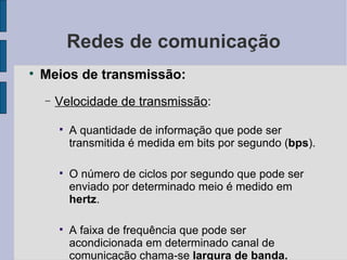 Redes de comunicação Meios de transmissão: Velocidade de transmissão : A quantidade de informação que pode ser transmitida é medida em bits por segundo ( bps ). O número de ciclos por segundo que pode ser enviado por determinado meio é medido em  hertz . A faixa de frequência que pode ser acondicionada em determinado canal de comunicação chama-se  largura de banda. 