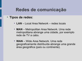Redes de comunicação Tipos de redes: LAN  – Local Area Network – redes locais  MAN  – Metropolitan Area Network. Uma rede metropolitana abrange uma cidade, por exemplo rede de TV a cabo.  WAN  – Wide Area Network. Uma rede geograficamente distribuída abrange uma grande área geográfica (país ou continente). 