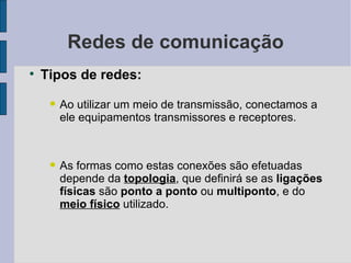 Redes de comunicação Tipos de redes: Ao utilizar um meio de transmissão, conectamos a ele equipamentos transmissores e receptores. As formas como estas conexões são efetuadas depende da  topologia , que definirá se as  ligações físicas  são  ponto a ponto  ou  multiponto , e do  meio físico  utilizado. 