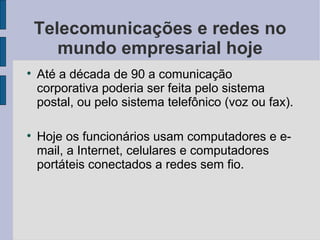 Telecomunicações e redes no mundo empresarial hoje Até a década de 90 a comunicação corporativa poderia ser feita pelo sistema postal, ou pelo sistema telefônico (voz ou fax). Hoje os funcionários usam computadores e e-mail, a Internet, celulares e computadores portáteis conectados a redes sem fio. 