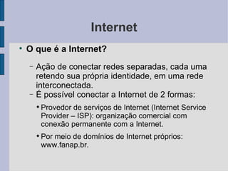 Internet O que é a Internet? Ação de conectar redes separadas, cada uma retendo sua própria identidade, em uma rede interconectada. É possível conectar a Internet de 2 formas: Provedor de serviços de Internet (Internet Service Provider – ISP): organização comercial com conexão permanente com a Internet. Por meio de domínios de Internet próprios: www.fanap.br. 