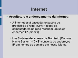 Internet Arquitetura e endereçamento da Internet: A Internet está baseada no pacote de protocolo de rede TCP/IP, todos os computadores na rede recebem um único endereço IP (32 bits). Um  Sistema de Nomes de Domínio  (Domain Name System –  DNS ) converte os endereços IP em nomes de domínio em nosso idioma. 