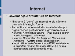 Internet Governança e arquitetura da Internet: Ninguém é “dono” da Internet  e ela não tem uma administração formal. As políticas da Internet são estabelecidas por organizações profissionais e governamentais:  Internet Architecture Board  –  IAB : ajuda a definir a estrutura geral da Internet. Internet Corporation for Assigned Names and Numbers –   ICANN : atribui endereços IP. World Wide Web Consortium  –  W3C : estabelece a  hypertext markup language  (HTML) e outros padrões para a programação Web. 