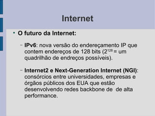Internet O futuro da Internet: IPv6 : nova versão do endereçamento IP que contem endereços de 128 bits (2 128  = um quadrilhão de endreços possíveis). Internet2 e Next-Generation Internet (NGI) : consórcios entre universidades, empresas e órgãos públicos dos EUA que estão desenvolvendo redes backbone de  de alta performance. 