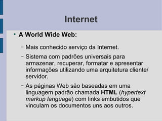 Internet A World Wide Web: Mais conhecido serviço da Internet. Sistema com padrões universais para armazenar, recuperar, formatar e apresentar informações utilizando uma arquitetura cliente/servidor. As páginas Web são baseadas em uma linguagem padrão chamada  HTML  ( hypertext   markup language ) com links embutidos que vinculam os documentos uns aos outros. 