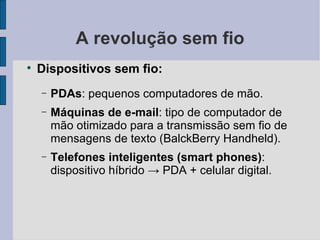 A revolução sem fio Dispositivos sem fio: PDAs : pequenos computadores de mão. Máquinas de e-mail : tipo de computador de mão otimizado para a transmissão sem fio de mensagens de texto (BalckBerry Handheld). Telefones inteligentes (smart phones) : dispositivo híbrido  ->   PDA + celular digital. 