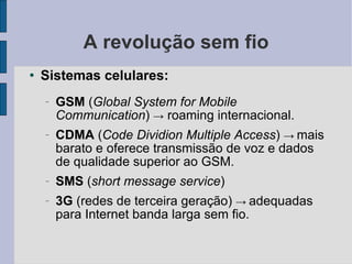 A revolução sem fio Sistemas celulares: GSM  ( Global System for Mobile Communication )  ->  roaming internacional.  CDMA  ( Code Dividion Multiple Access )  ->   mais barato e oferece transmissão de voz e dados de qualidade superior ao GSM.  SMS  ( short message service )‏ 3G  (redes de terceira geração)  ->   adequadas para Internet banda larga sem fio. 