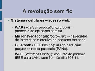 A revolução sem fio Sistemas celulares – acesso web: WAP  ( wireless application protocol )  ->  protocolo de aplicação sem fio.  Micronavegador  ( microbrowser )  ->   navegador de Internet com arquivo de pequeno tamanho. Bluetooth  (IEEE 802.15): usado para criar pequenas redes pessoais (PANs). Wi-Fi  ( Wireless Fidelity ): conjunto de padrões IEEE para LANs sem fio – família 802.11. 